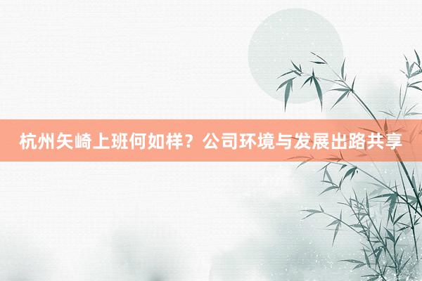 杭州矢崎上班何如样？公司环境与发展出路共享