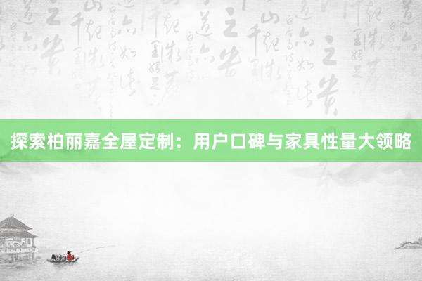 探索柏丽嘉全屋定制：用户口碑与家具性量大领略
